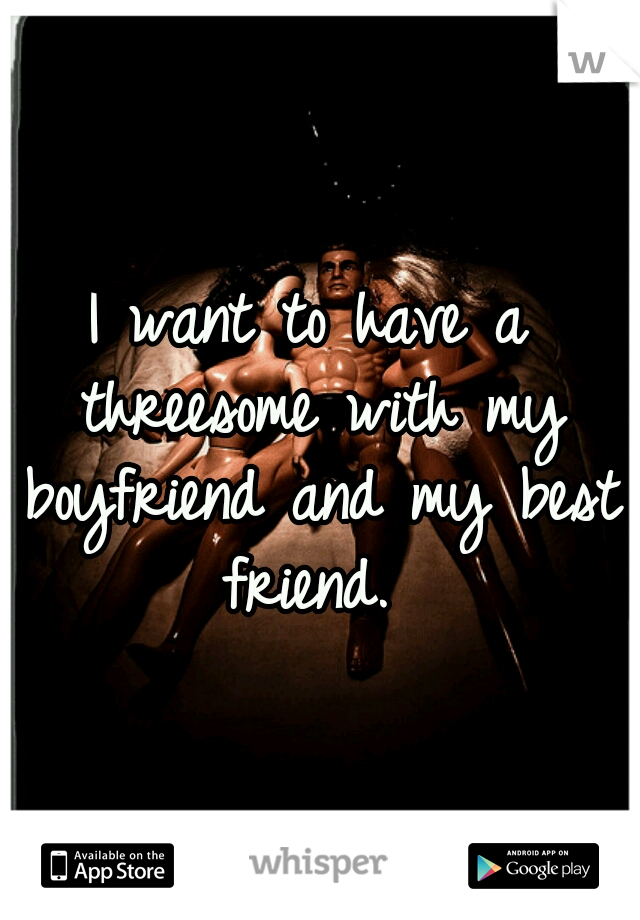 I want to have a threesome with my boyfriend and my best friend. 