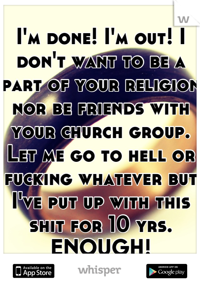 I'm done! I'm out! I don't want to be a part of your religion nor be friends with your church group. Let me go to hell or fucking whatever but I've put up with this shit for 10 yrs. ENOUGH!