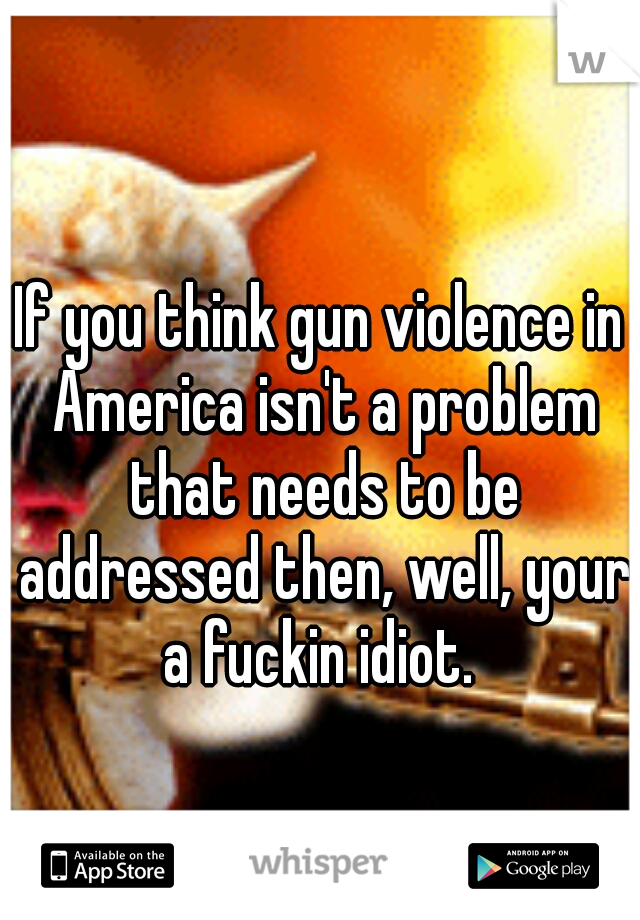 If you think gun violence in America isn't a problem that needs to be addressed then, well, your a fuckin idiot. 