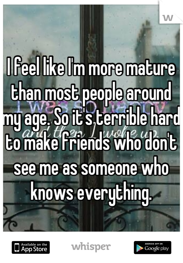 I feel like I'm more mature than most people around my age. So it's terrible hard to make friends who don't see me as someone who knows everything.