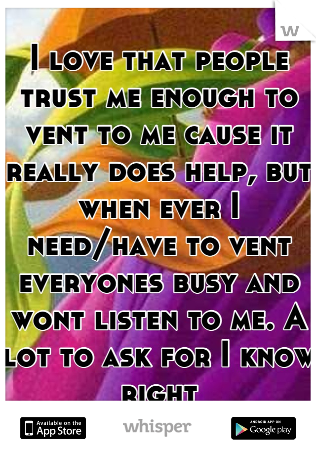 I love that people trust me enough to vent to me cause it really does help, but when ever I need/have to vent everyones busy and wont listen to me. A lot to ask for I know right