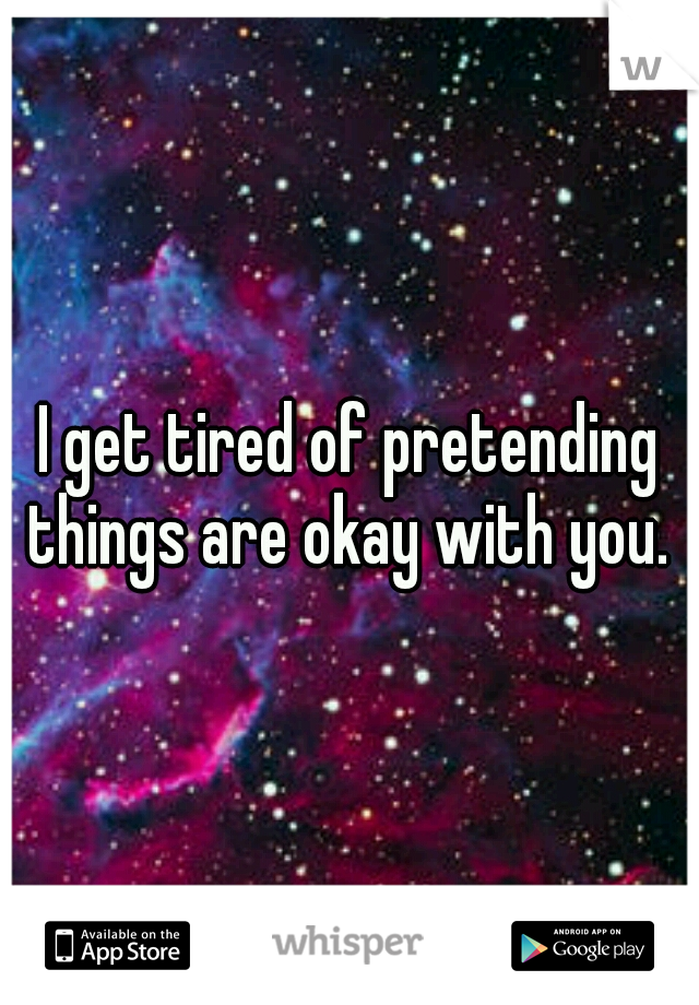 I get tired of pretending things are okay with you. 