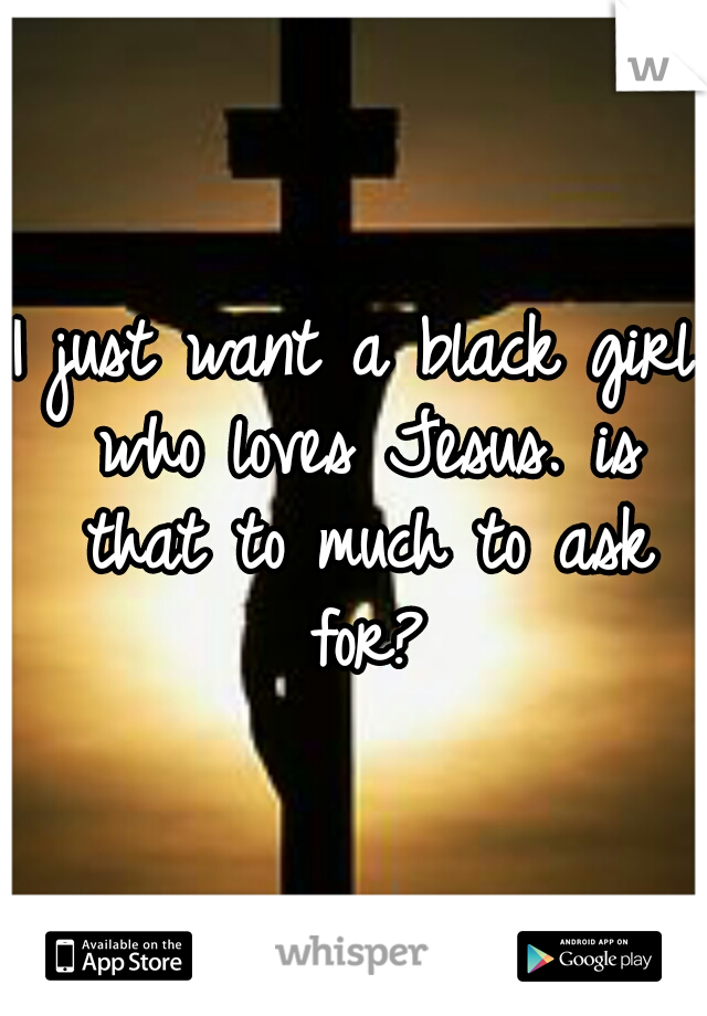 I just want a black girl who loves Jesus. is that to much to ask for?