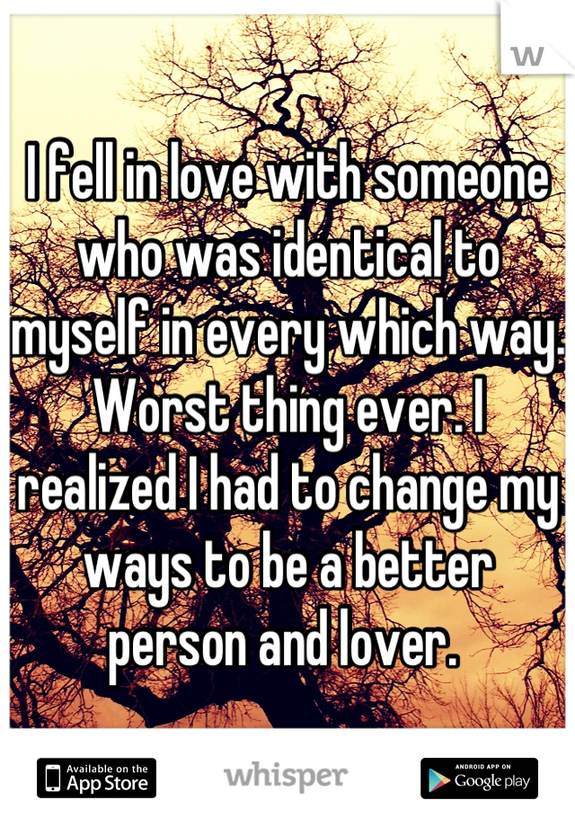 I fell in love with someone who was identical to myself in every which way. Worst thing ever. I realized I had to change my ways to be a better person and lover. 