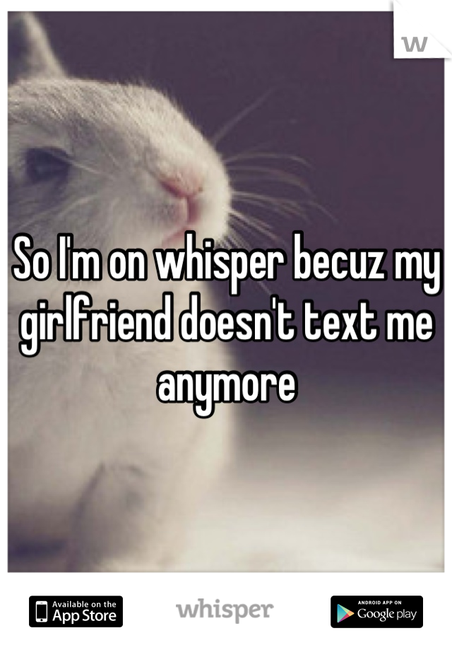 So I'm on whisper becuz my girlfriend doesn't text me anymore
