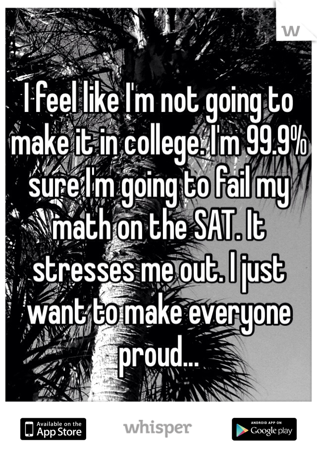 I feel like I'm not going to make it in college. I'm 99.9% sure I'm going to fail my math on the SAT. It stresses me out. I just want to make everyone proud...