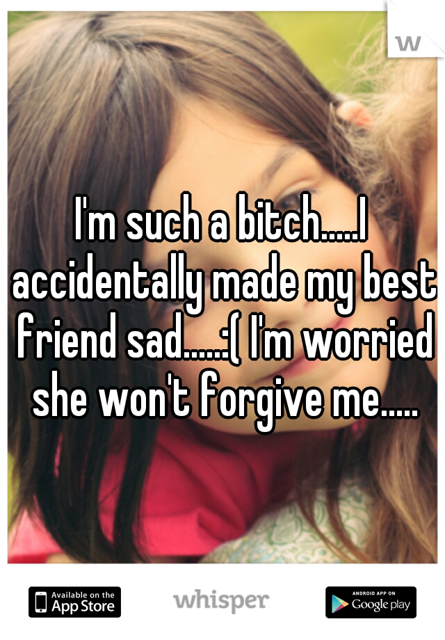 I'm such a bitch.....I accidentally made my best friend sad.....:( I'm worried she won't forgive me.....