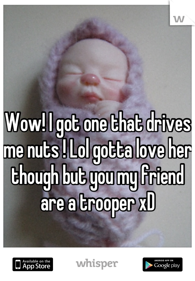Wow! I got one that drives me nuts ! Lol gotta love her though but you my friend are a trooper xD