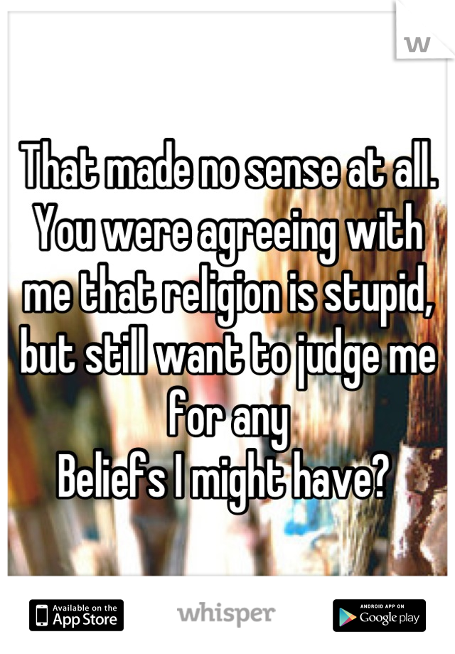That made no sense at all. You were agreeing with me that religion is stupid, but still want to judge me for any
Beliefs I might have? 