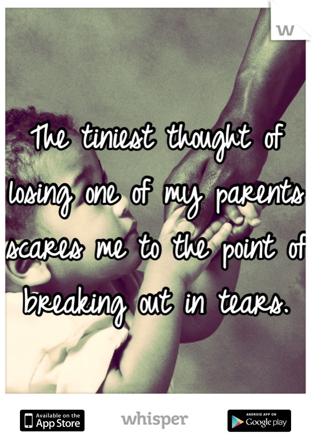 The tiniest thought of losing one of my parents scares me to the point of breaking out in tears.