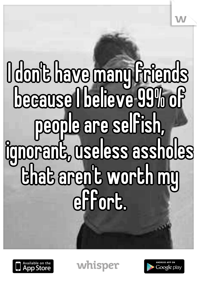 I don't have many friends because I believe 99% of people are selfish, ignorant, useless assholes that aren't worth my effort.