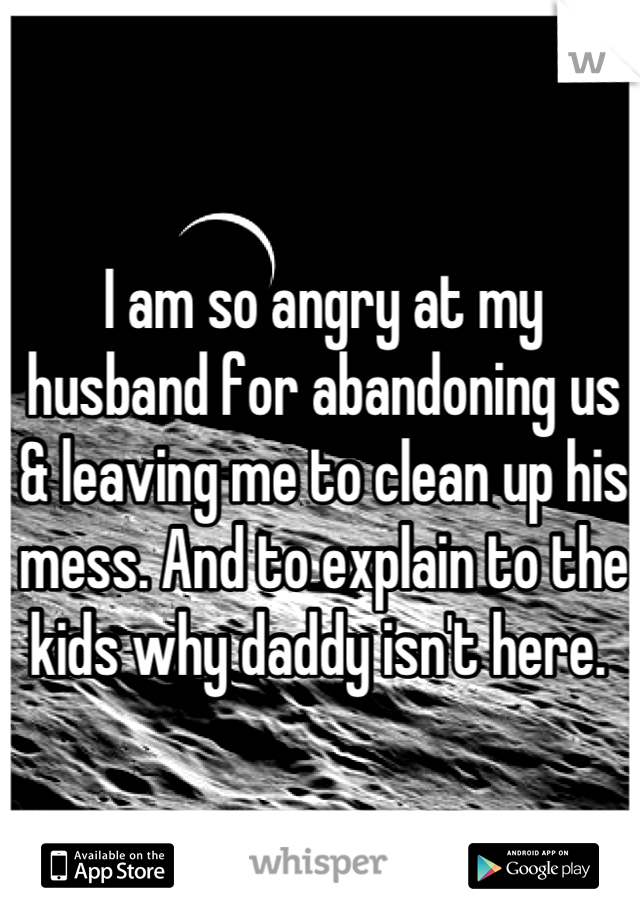I am so angry at my husband for abandoning us & leaving me to clean up his mess. And to explain to the kids why daddy isn't here. 