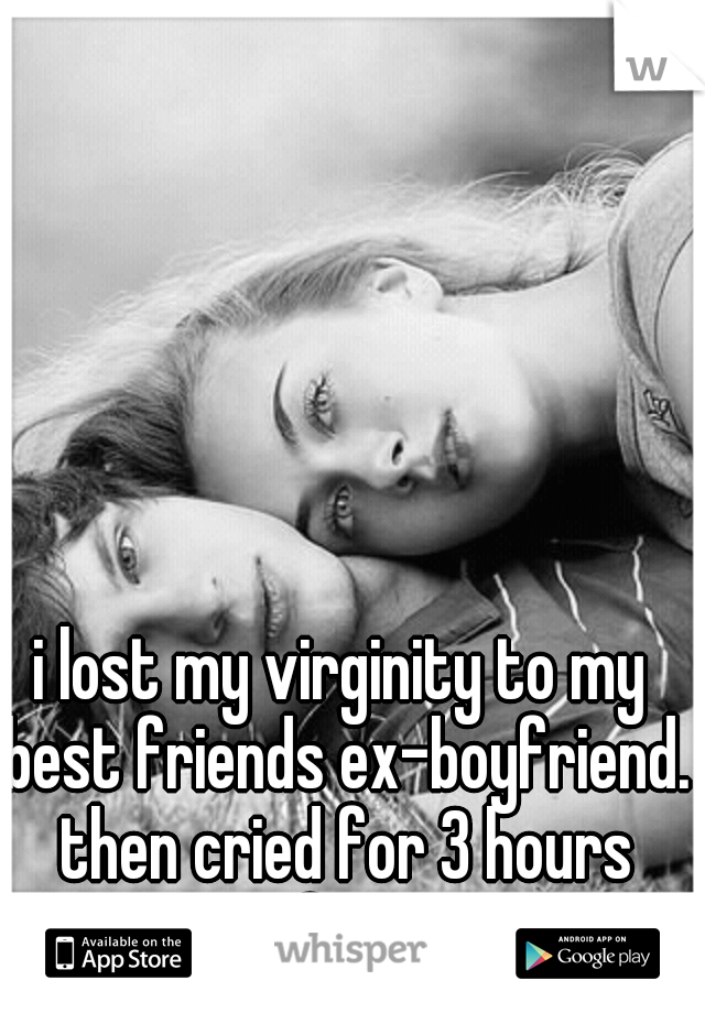 i lost my virginity to my best friends ex-boyfriend. then cried for 3 hours after.