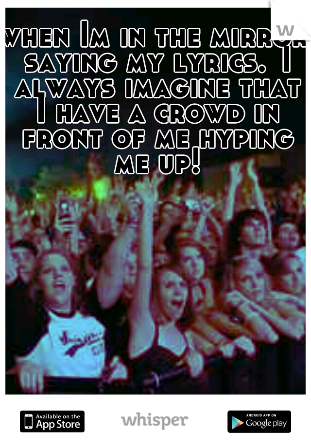 when Im in the mirror saying my lyrics.
I always imagine that I have a crowd in front of me hyping me up!