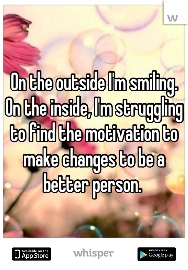 On the outside I'm smiling. On the inside, I'm struggling to find the motivation to make changes to be a better person. 