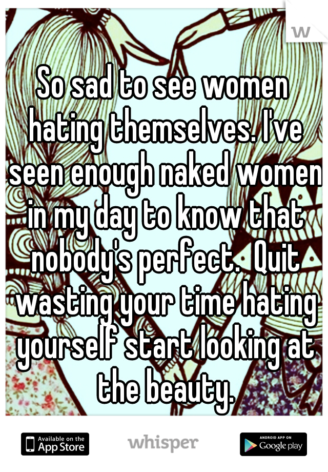 So sad to see women hating themselves. I've seen enough naked women in my day to know that nobody's perfect.  Quit wasting your time hating yourself start looking at the beauty.