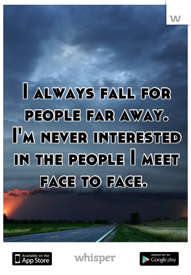 I always fall for people far away. 
I'm never interested in the people I meet face to face. 