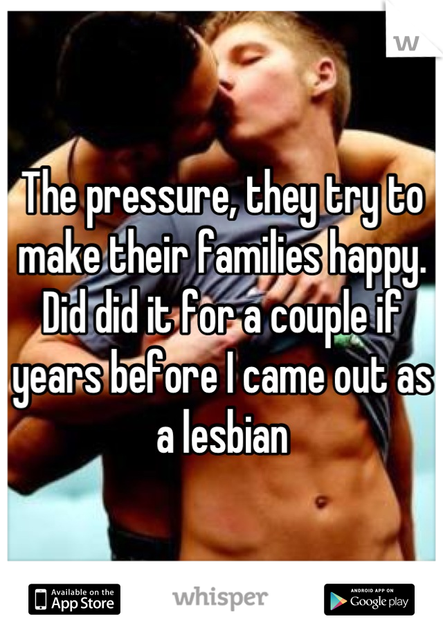 The pressure, they try to make their families happy. Did did it for a couple if years before I came out as a lesbian
