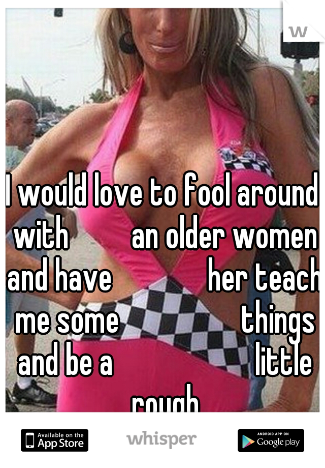 I would love to fool around with 
      an older women and have 
           her teach me some
                things and be a
                   little rough