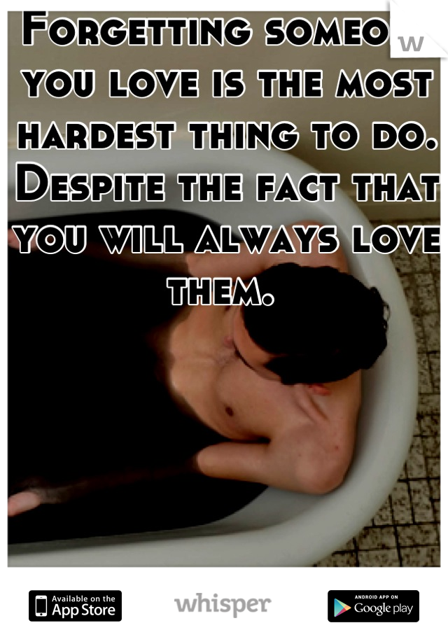 Forgetting someone you love is the most hardest thing to do. Despite the fact that you will always love them. 