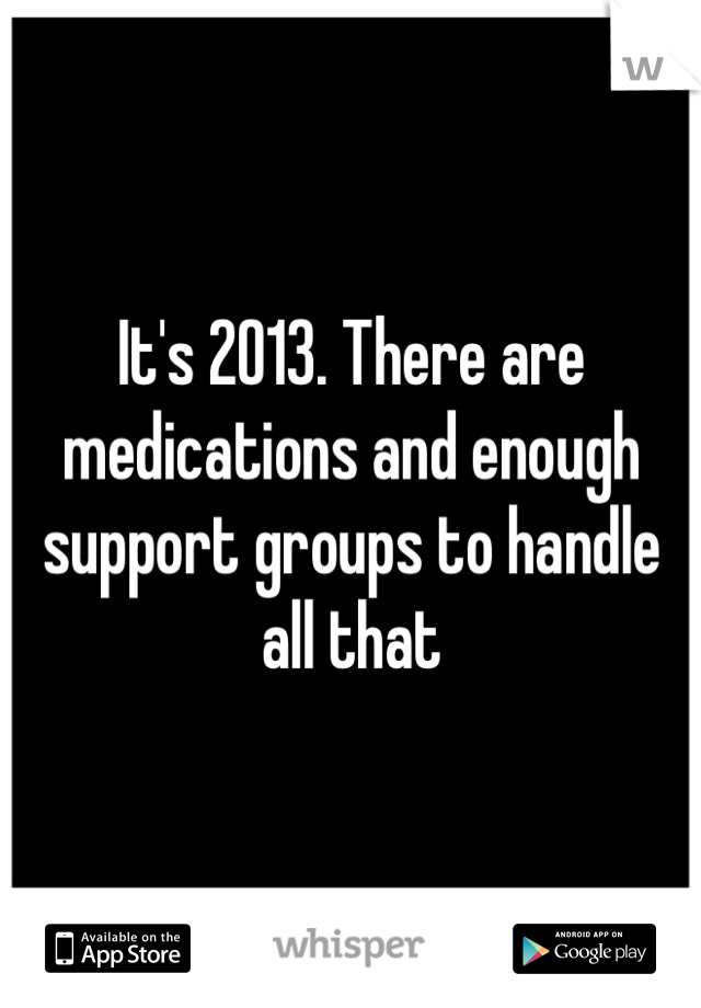 It's 2013. There are medications and enough support groups to handle all that