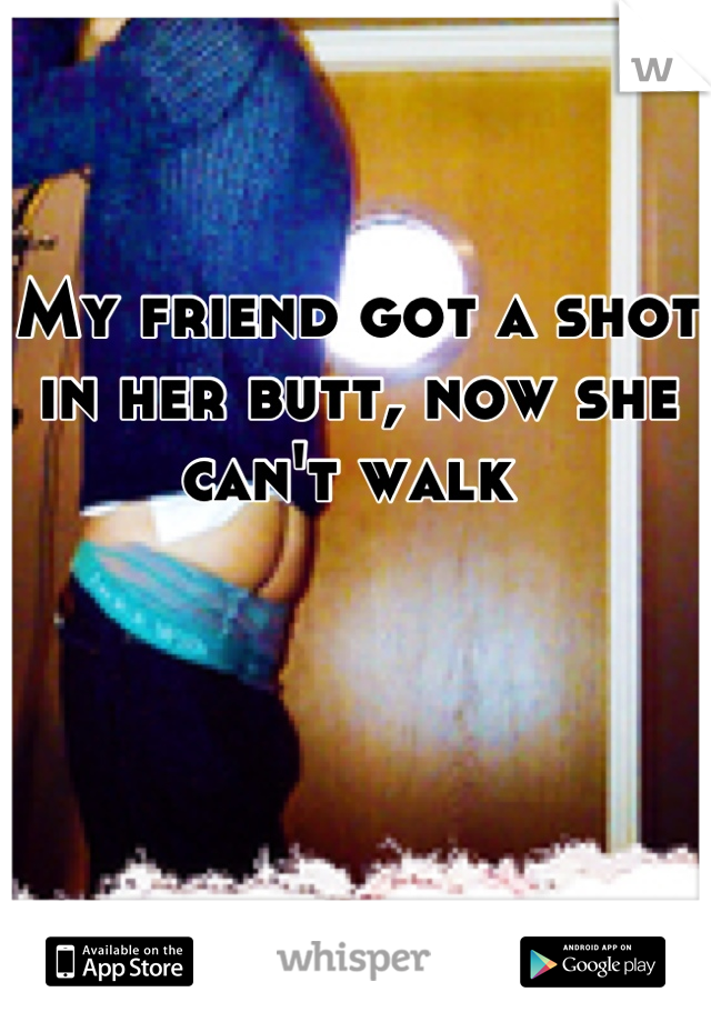 My friend got a shot in her butt, now she can't walk 