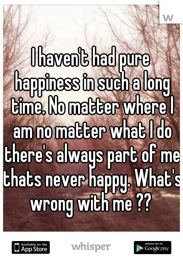 I haven't had pure happiness in such a long time. No matter where I am no matter what I do there's always part of me thats never happy. What's wrong with me ?? 