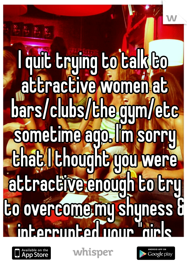 I quit trying to talk to attractive women at bars/clubs/the gym/etc sometime ago. I'm sorry that I thought you were attractive enough to try to overcome my shyness & interrupted your "girls time" 