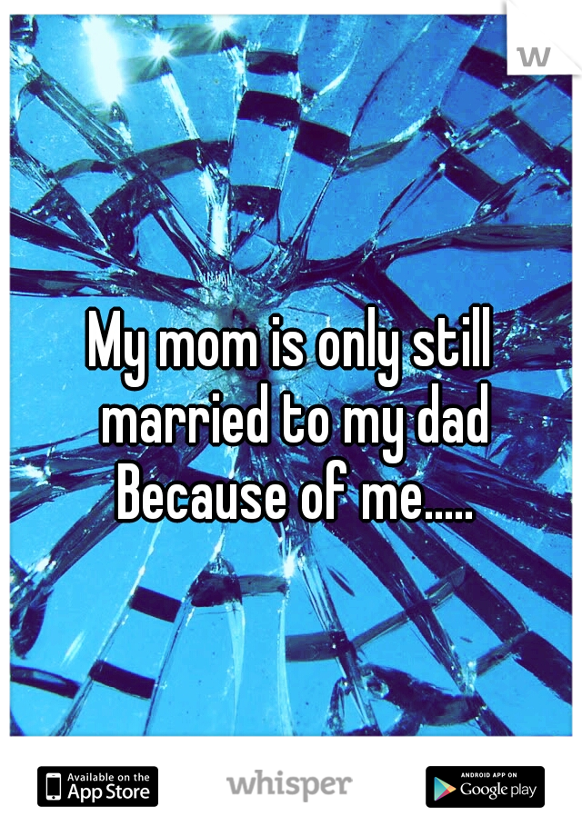 My mom is only still married to my dad Because of me.....
