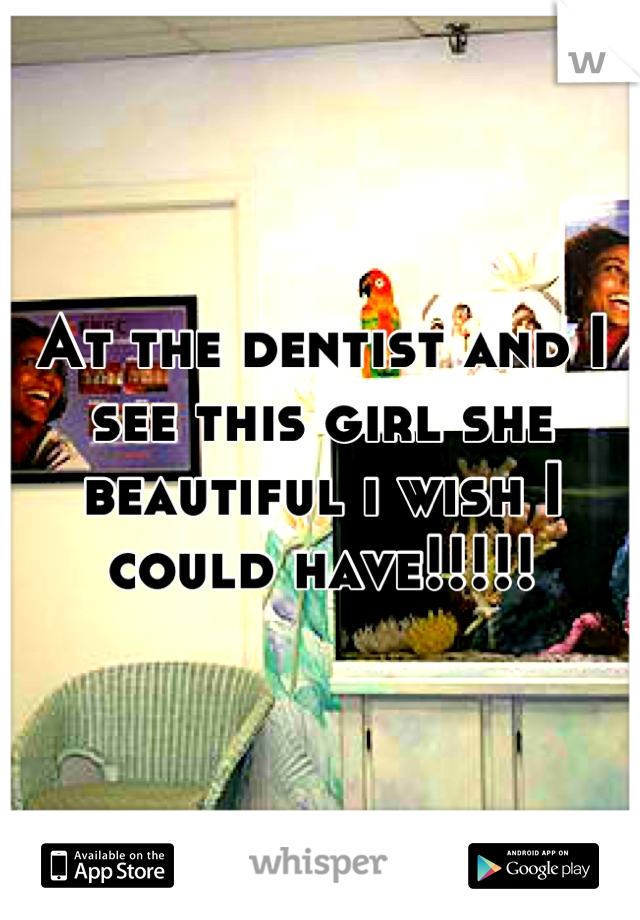 At the dentist and I see this girl she beautiful i wish I could have!!!!!