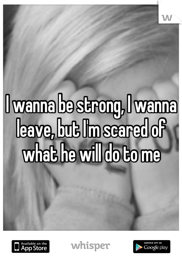 I wanna be strong, I wanna leave, but I'm scared of what he will do to me