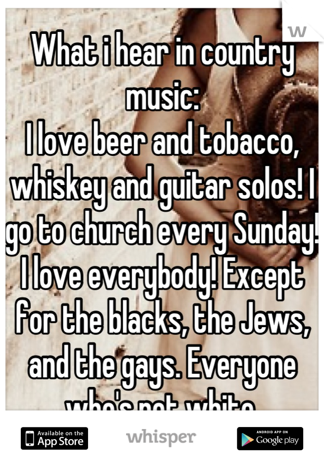 What i hear in country music:
I love beer and tobacco, whiskey and guitar solos! I go to church every Sunday! I love everybody! Except for the blacks, the Jews, and the gays. Everyone who's not white.