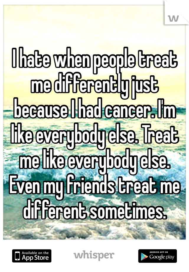 I hate when people treat me differently just because I had cancer. I'm like everybody else. Treat me like everybody else. Even my friends treat me different sometimes. 