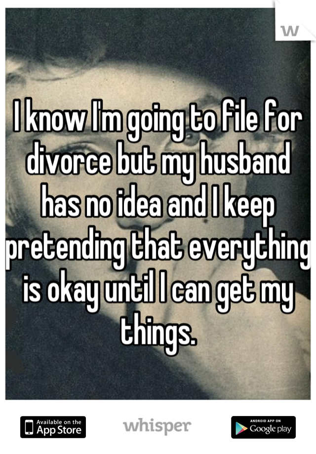 I know I'm going to file for divorce but my husband has no idea and I keep pretending that everything is okay until I can get my things.