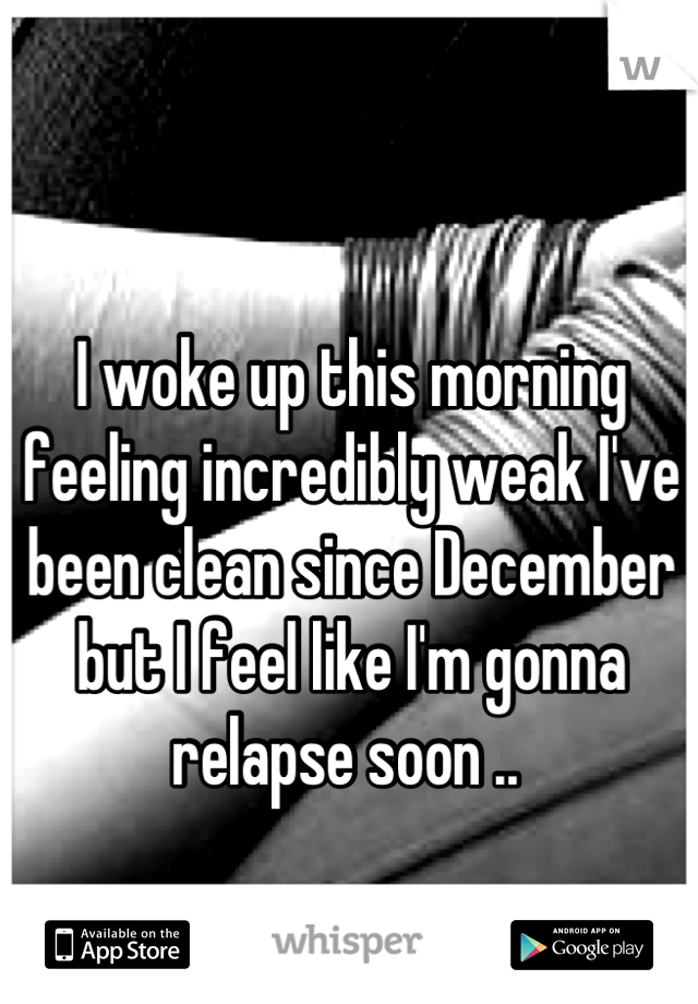 I woke up this morning feeling incredibly weak I've been clean since December but I feel like I'm gonna relapse soon .. 