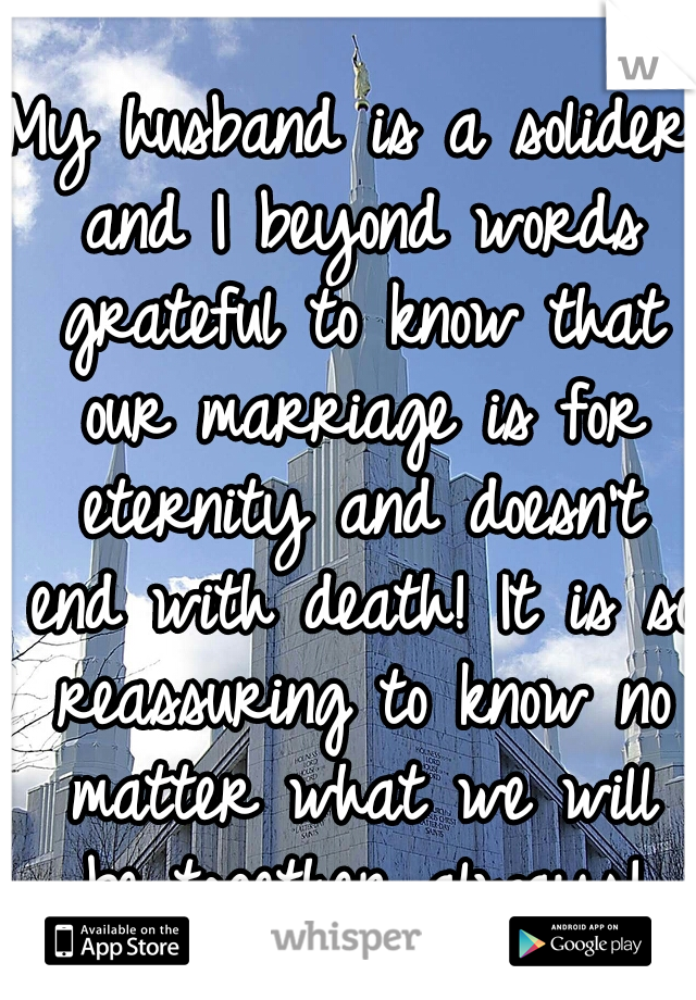 My husband is a solider and I beyond words grateful to know that our marriage is for eternity and doesn't end with death! It is so reassuring to know no matter what we will be together always!