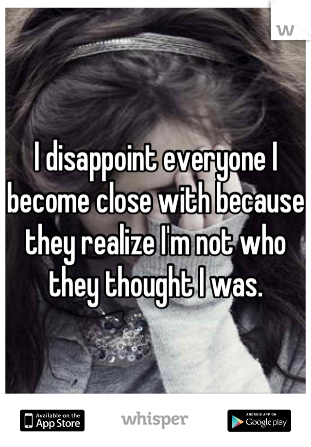 I disappoint everyone I become close with because they realize I'm not who they thought I was.