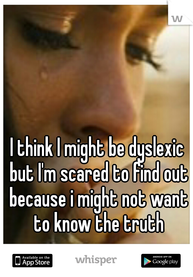 I think I might be dyslexic but I'm scared to find out because i might not want to know the truth