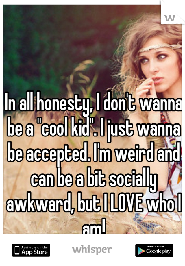 In all honesty, I don't wanna be a "cool kid". I just wanna be accepted. I'm weird and can be a bit socially awkward, but I LOVE who I am!