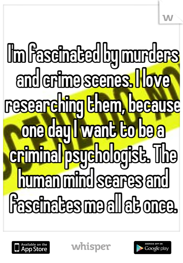 I'm fascinated by murders and crime scenes. I love researching them, because one day I want to be a criminal psychologist. The human mind scares and fascinates me all at once.