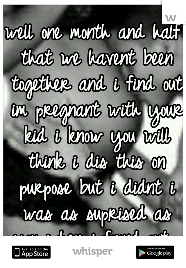 well one month and half that we havent been together and i find out im pregnant with your kid i know you will think i dis this on purpose but i didnt i was as suprised as you when i found out...