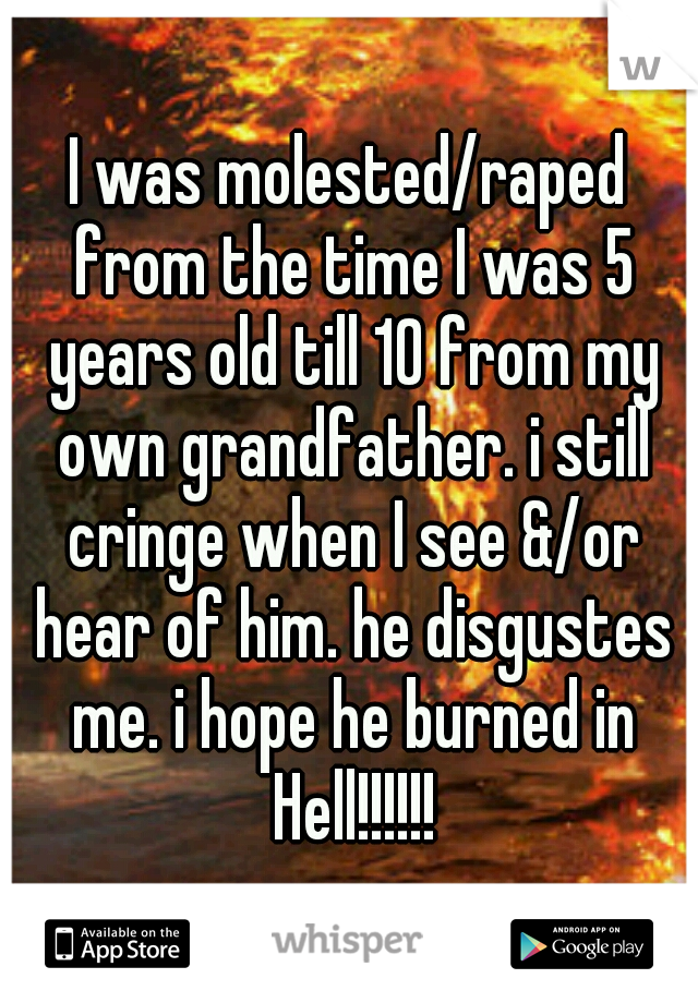 I was molested/raped from the time I was 5 years old till 10 from my own grandfather. i still cringe when I see &/or hear of him. he disgustes me. i hope he burned in Hell!!!!!!