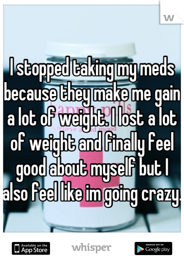 I stopped taking my meds because they make me gain a lot of weight. I lost a lot of weight and finally feel good about myself but I also feel like im going crazy. 