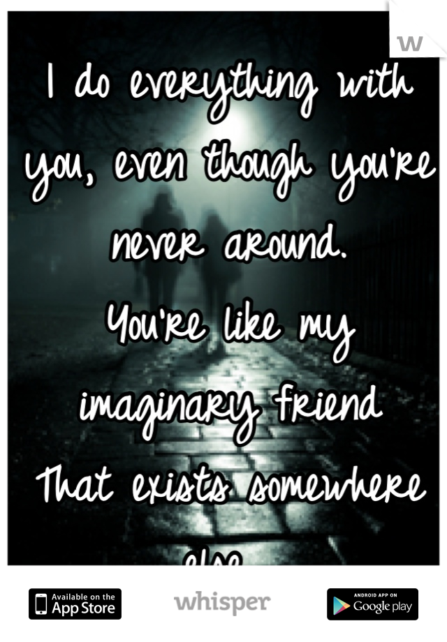 I do everything with you, even though you're never around. 
You're like my imaginary friend
That exists somewhere else. 