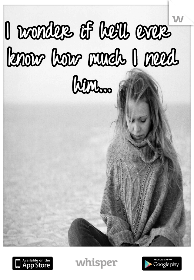 I wonder if he'll ever know how much I need him...
