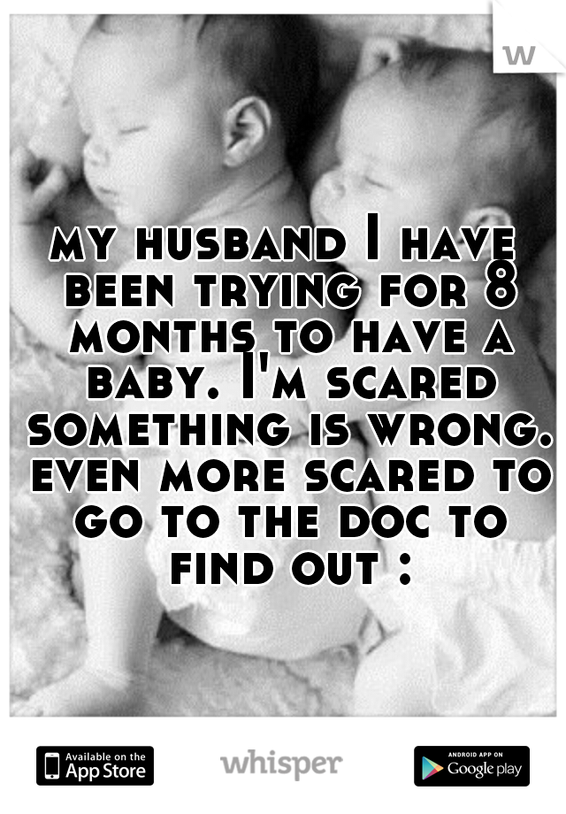 my husband I have been trying for 8 months to have a baby. I'm scared something is wrong. even more scared to go to the doc to find out :(