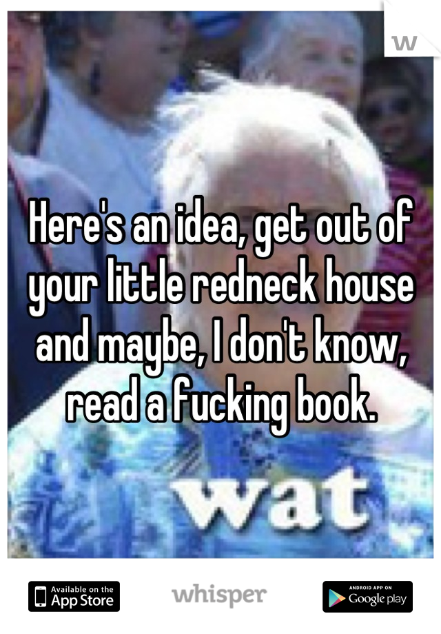 Here's an idea, get out of your little redneck house and maybe, I don't know, read a fucking book.