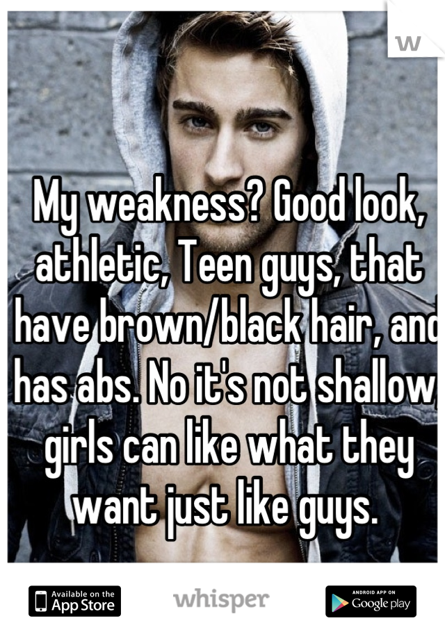 My weakness? Good look, athletic, Teen guys, that have brown/black hair, and has abs. No it's not shallow, girls can like what they want just like guys. 