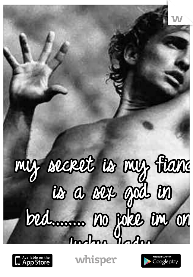 my secret is my fiance is a sex god in bed........ no joke im one lucky lady