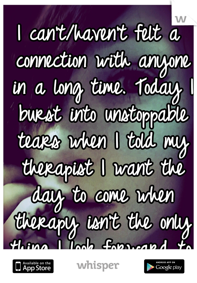 I can't/haven't felt a connection with anyone in a long time. Today I burst into unstoppable tears when I told my therapist I want the day to come when therapy isn't the only thing I look forward to.